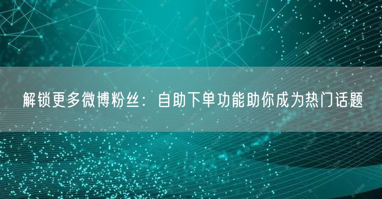 解锁更多微博粉丝：自助下单功能助你成为热门话题