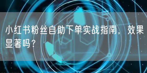 小红书粉丝自助下单实战指南，效果显著吗？