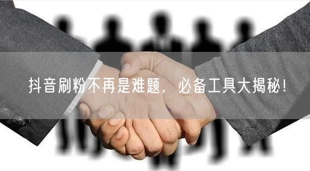 抖音刷粉不再是难题，必备工具大揭秘！
