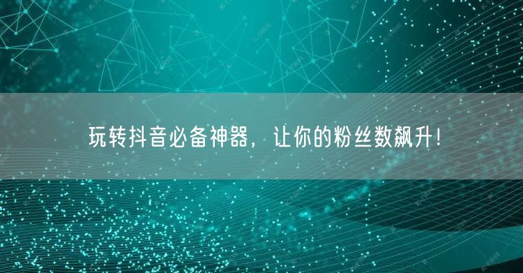 玩转抖音必备神器，让你的粉丝数飙升！