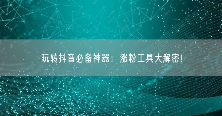 玩转抖音必备神器：涨粉工具大解密！