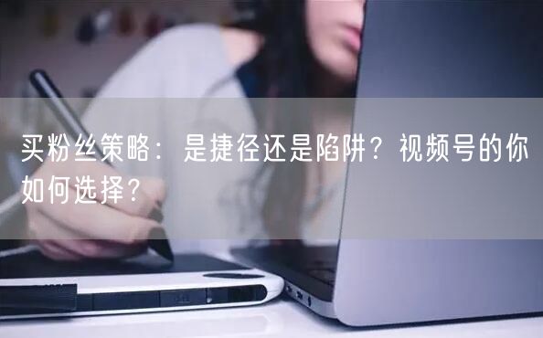 买粉丝策略：是捷径还是陷阱？视频号的你如何选择？