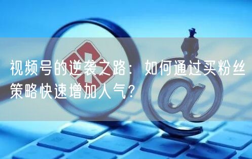 视频号的逆袭之路：如何通过买粉丝策略快速增加人气？