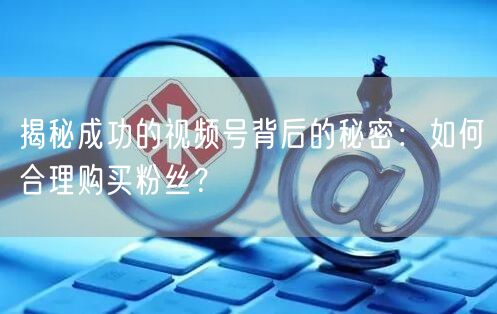 揭秘成功的视频号背后的秘密：如何合理购买粉丝？