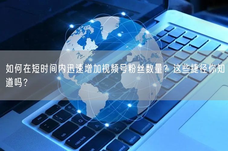 如何在短时间内迅速增加视频号粉丝数量？这些捷径你知道吗？