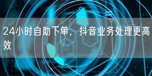 24小时自助下单，抖音业务处理更高效