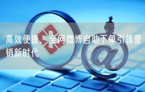 高效便捷，全网微博自助下单引领营销新时代