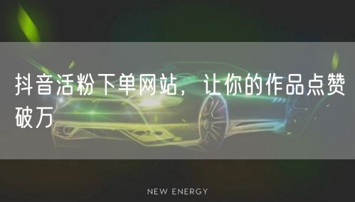 抖音活粉下单网站，让你的作品点赞破万