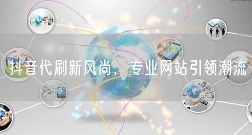 抖音代刷新风尚，专业网站引领潮流