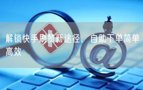 解锁快手刷赞新途径，自助下单简单高效