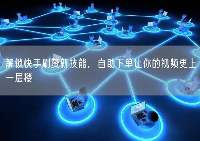 解锁快手刷赞新技能，自助下单让你的视频更上一层楼
