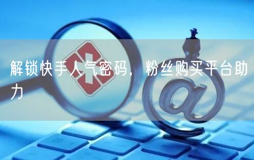 解锁快手人气密码，粉丝购买平台助力
