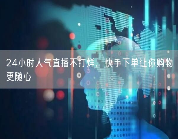 24小时人气直播不打烊，快手下单让你购物更随心