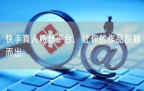 快手真人粉丝平台，让你的作品脱颖而出