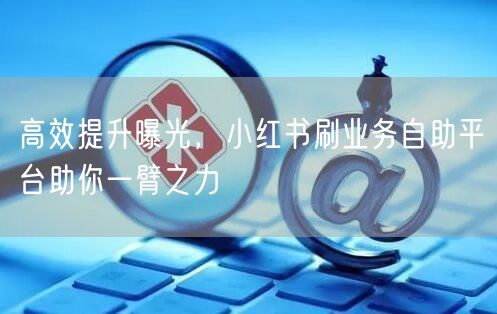 高效提升曝光，小红书刷业务自助平台助你一臂之力