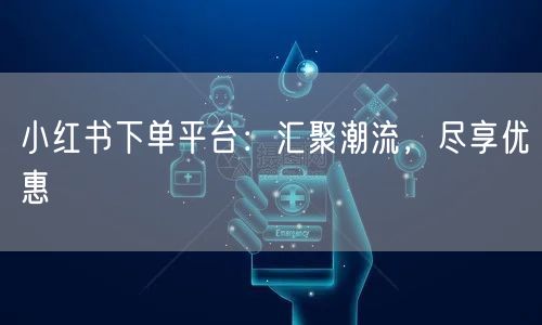 小红书下单平台：汇聚潮流，尽享优惠