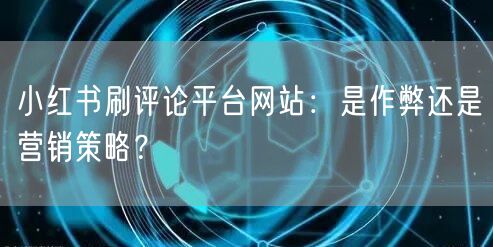 小红书刷评论平台网站：是作弊还是营销策略？