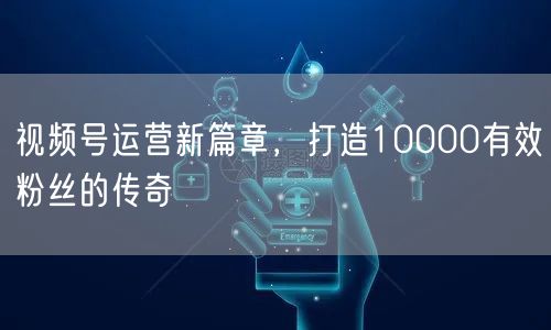 视频号运营新篇章，打造10000有效粉丝的传奇