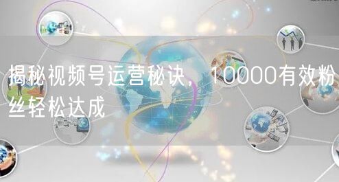 揭秘视频号运营秘诀，10000有效粉丝轻松达成