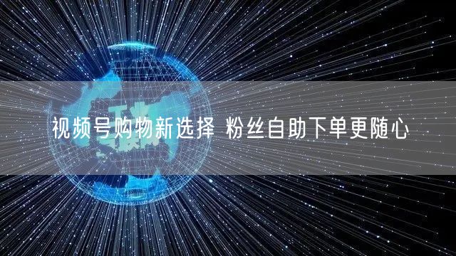 视频号购物新选择 粉丝自助下单更随心