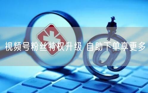 视频号粉丝特权升级 自助下单享更多