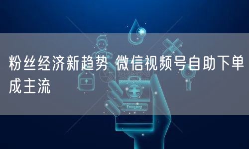 粉丝经济新趋势 微信视频号自助下单成主流