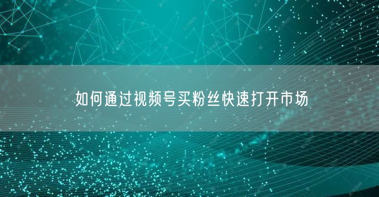如何通过视频号买粉丝快速打开市场