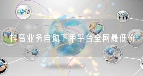 抖音业务自助下单平台全网最低价