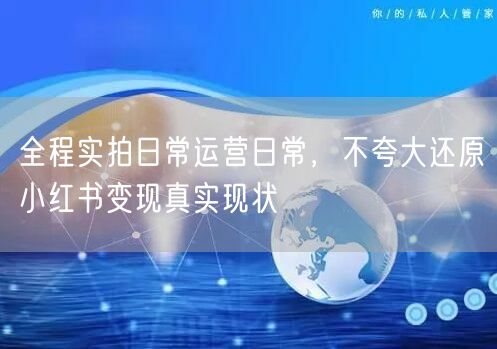 全程实拍日常运营日常，不夸大还原小红书变现真实现状