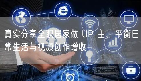 真实分享全职居家做 UP 主，平衡日常生活与视频创作增收