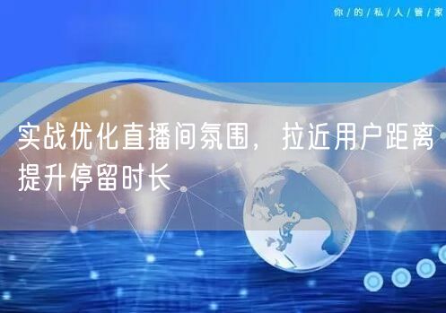实战优化直播间氛围，拉近用户距离提升停留时长