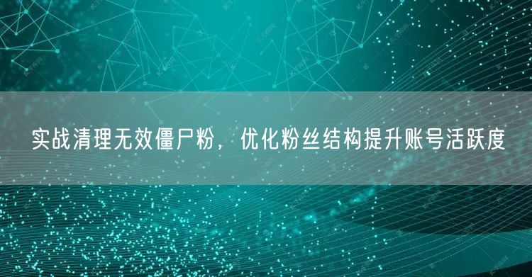 实战清理无效僵尸粉，优化粉丝结构提升账号活跃度